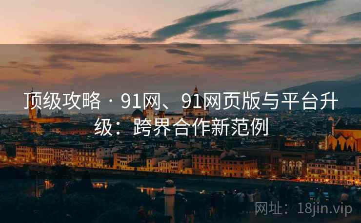顶级攻略 · 91网、91网页版与平台升级：跨界合作新范例