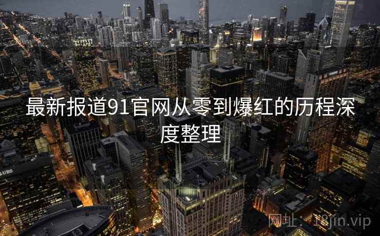 最新报道91官网从零到爆红的历程深度整理