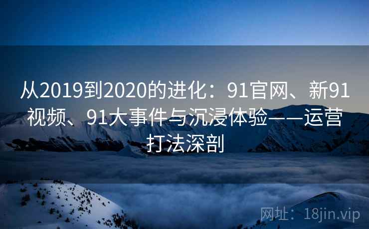 从2019到2020的进化：91官网、新91视频、91大事件与沉浸体验——运营打法深剖
