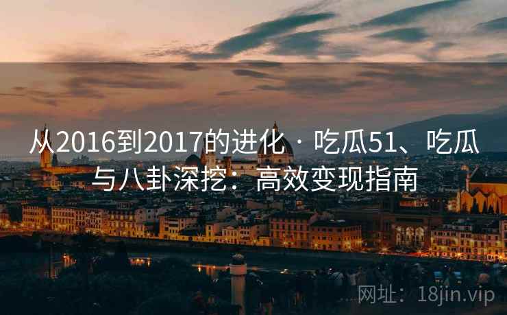 从2016到2017的进化 · 吃瓜51、吃瓜与八卦深挖：高效变现指南
