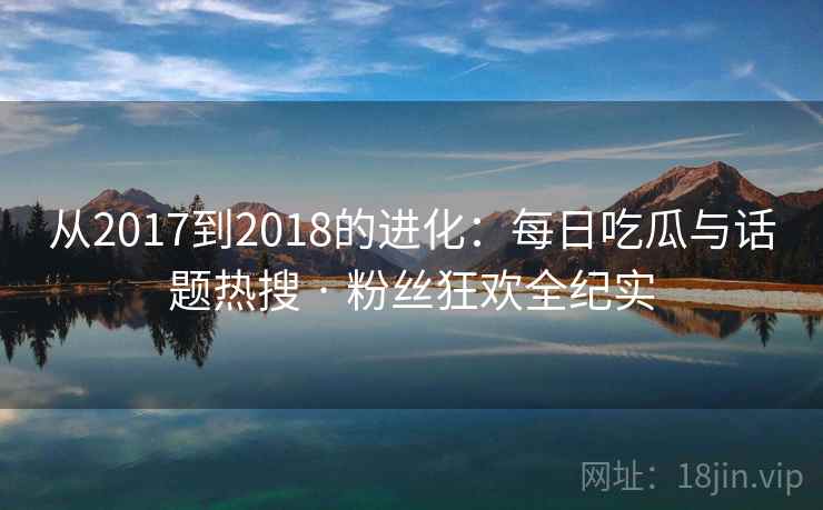 从2017到2018的进化：每日吃瓜与话题热搜 · 粉丝狂欢全纪实