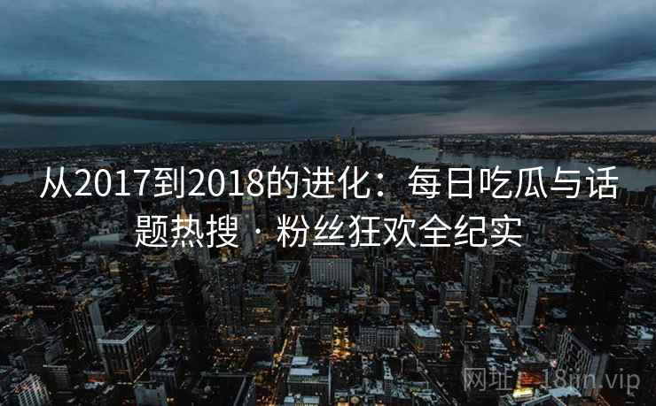 从2017到2018的进化：每日吃瓜与话题热搜 · 粉丝狂欢全纪实