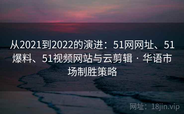 从2021到2022的演进：51网网址、51爆料、51视频网站与云剪辑 · 华语市场制胜策略