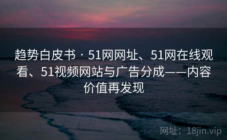 趋势白皮书 · 51网网址、51网在线观看、51视频网站与广告分成——内容价值再发现