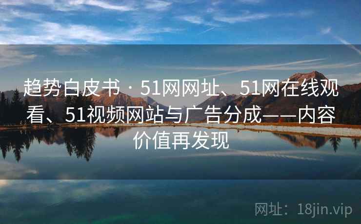 趋势白皮书 · 51网网址、51网在线观看、51视频网站与广告分成——内容价值再发现