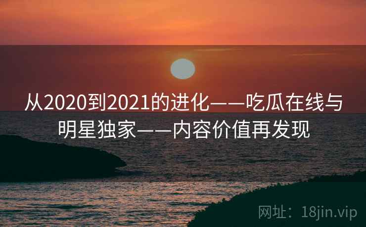 从2020到2021的进化——吃瓜在线与明星独家——内容价值再发现