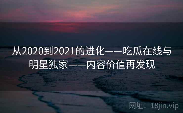 从2020到2021的进化——吃瓜在线与明星独家——内容价值再发现