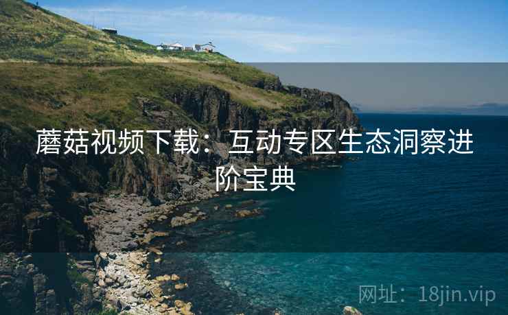 蘑菇视频下载：互动专区生态洞察进阶宝典