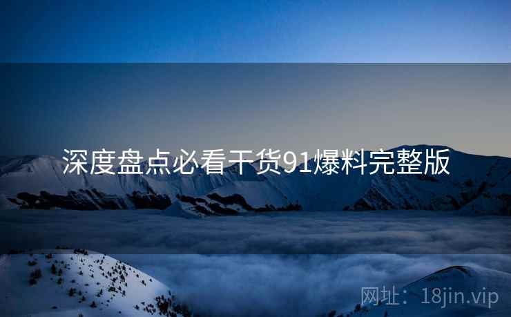 深度盘点必看干货91爆料完整版