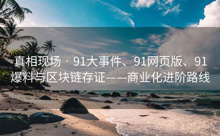 真相现场 · 91大事件、91网页版、91爆料与区块链存证——商业化进阶路线