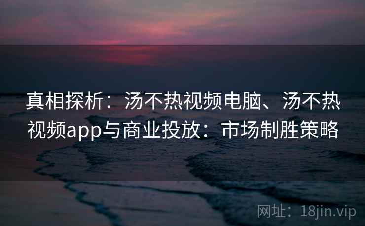 真相探析：汤不热视频电脑、汤不热视频app与商业投放：市场制胜策略