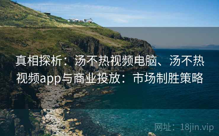 真相探析：汤不热视频电脑、汤不热视频app与商业投放：市场制胜策略