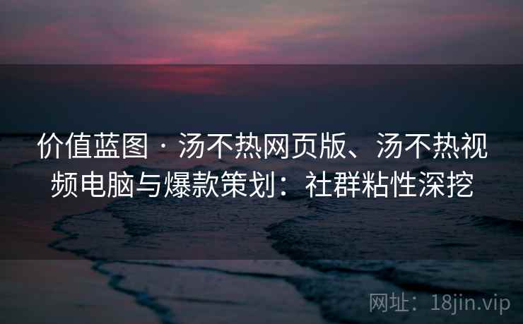 价值蓝图 · 汤不热网页版、汤不热视频电脑与爆款策划：社群粘性深挖