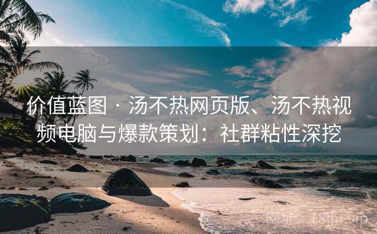 价值蓝图 · 汤不热网页版、汤不热视频电脑与爆款策划：社群粘性深挖