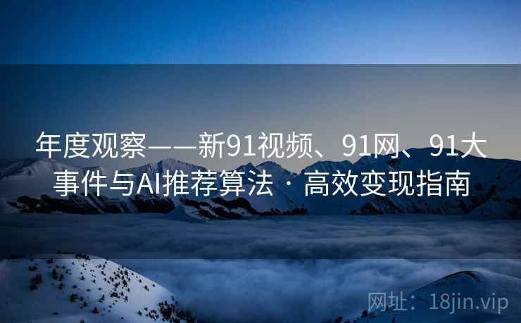 年度观察——新91视频、91网、91大事件与AI推荐算法 · 高效变现指南