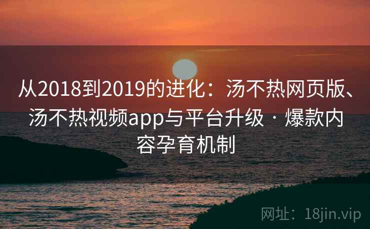 从2018到2019的进化：汤不热网页版、汤不热视频app与平台升级 · 爆款内容孕育机制