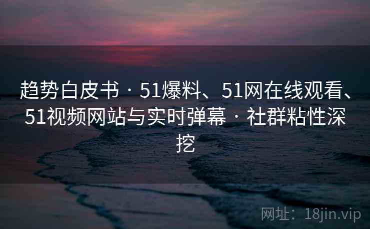 趋势白皮书 · 51爆料、51网在线观看、51视频网站与实时弹幕 · 社群粘性深挖