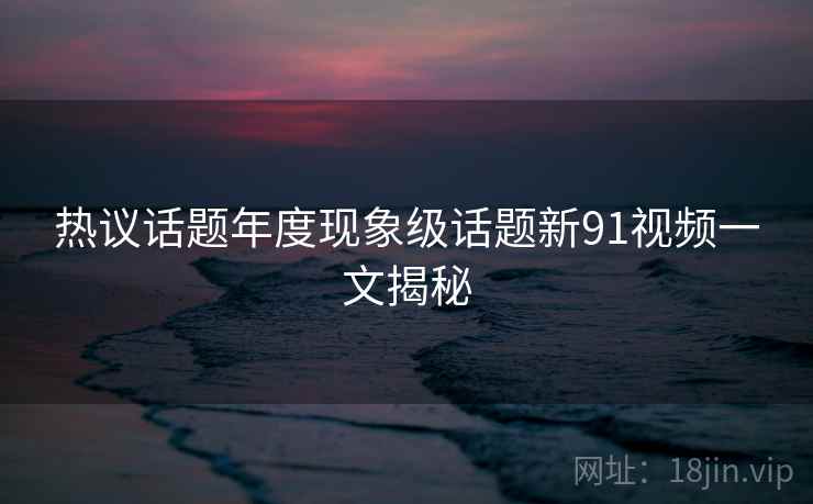 热议话题年度现象级话题新91视频一文揭秘