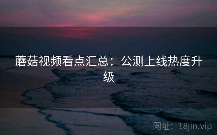 蘑菇视频看点汇总：公测上线热度升级
