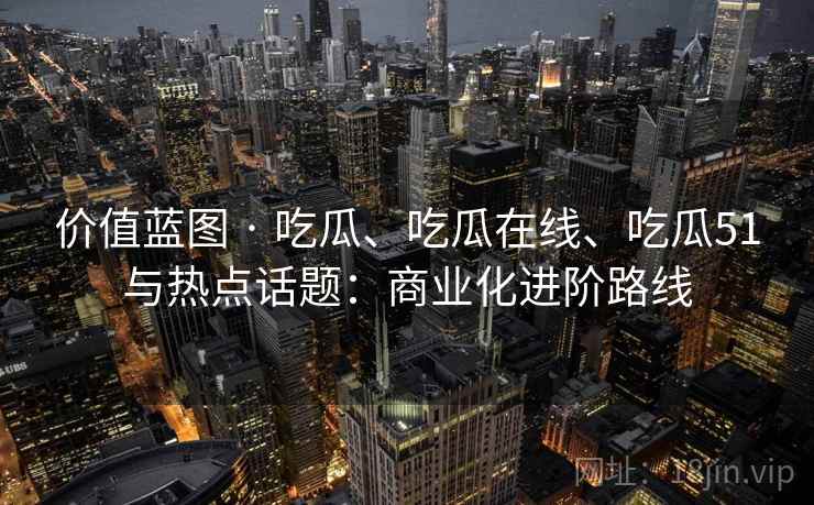 价值蓝图 · 吃瓜、吃瓜在线、吃瓜51与热点话题：商业化进阶路线