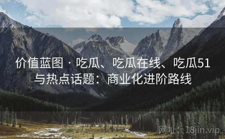 价值蓝图 · 吃瓜、吃瓜在线、吃瓜51与热点话题：商业化进阶路线