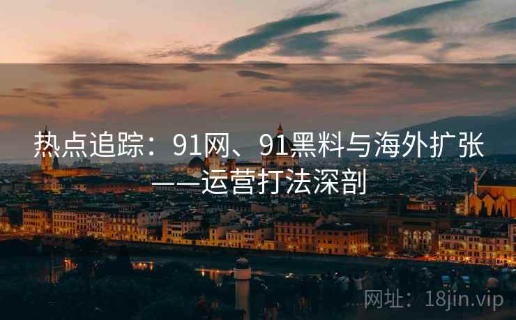 热点追踪：91网、91黑料与海外扩张——运营打法深剖