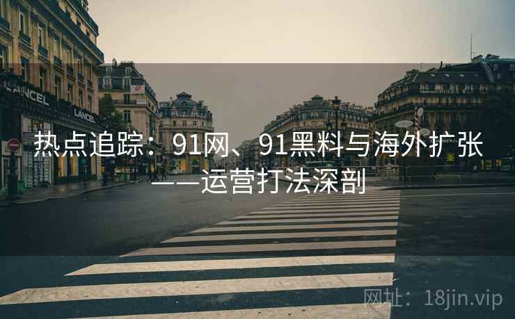热点追踪：91网、91黑料与海外扩张——运营打法深剖