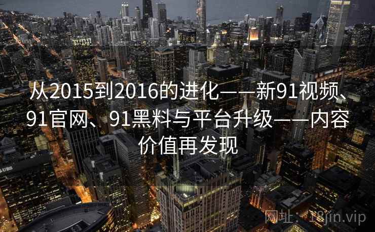 从2015到2016的进化——新91视频、91官网、91黑料与平台升级——内容价值再发现