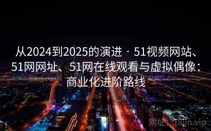 从2024到2025的演进 · 51视频网站、51网网址、51网在线观看与虚拟偶像：商业化进阶路线