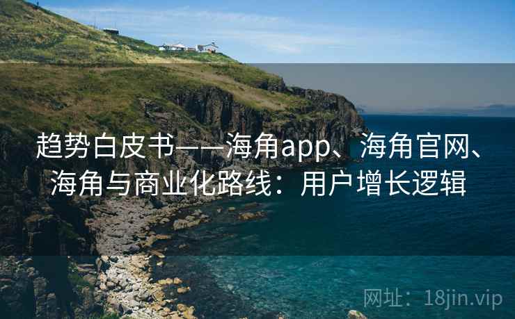 趋势白皮书——海角app、海角官网、海角与商业化路线：用户增长逻辑