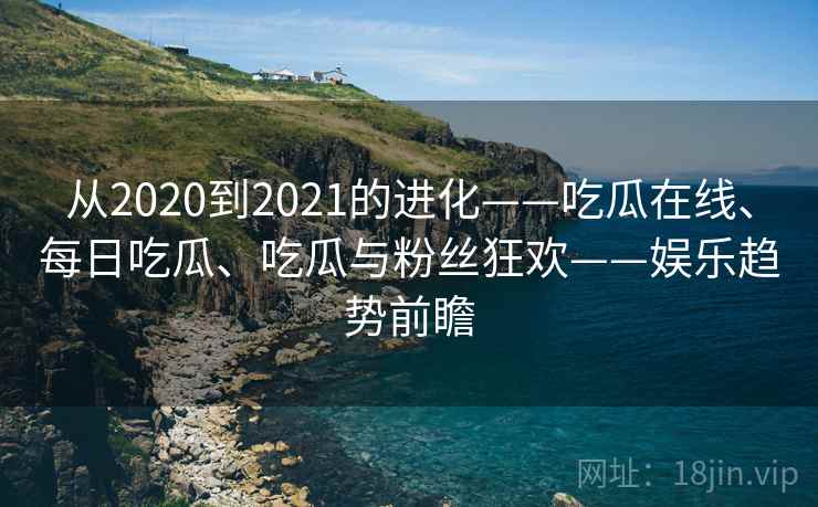 从2020到2021的进化——吃瓜在线、每日吃瓜、吃瓜与粉丝狂欢——娱乐趋势前瞻