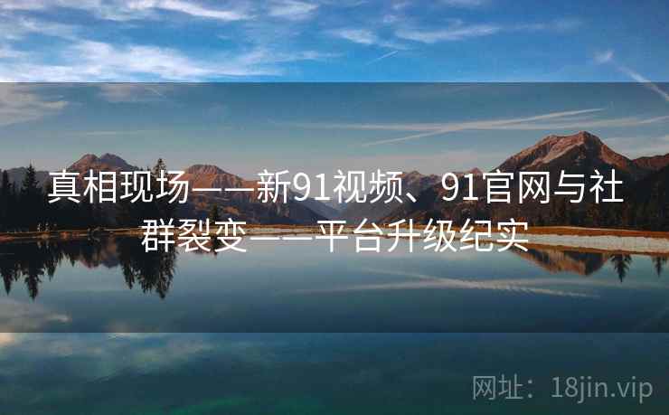真相现场——新91视频、91官网与社群裂变——平台升级纪实