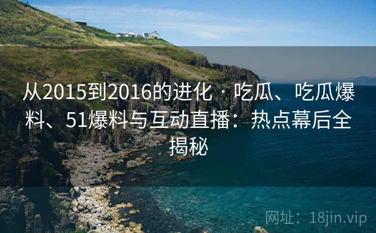 从2015到2016的进化 · 吃瓜、吃瓜爆料、51爆料与互动直播：热点幕后全揭秘