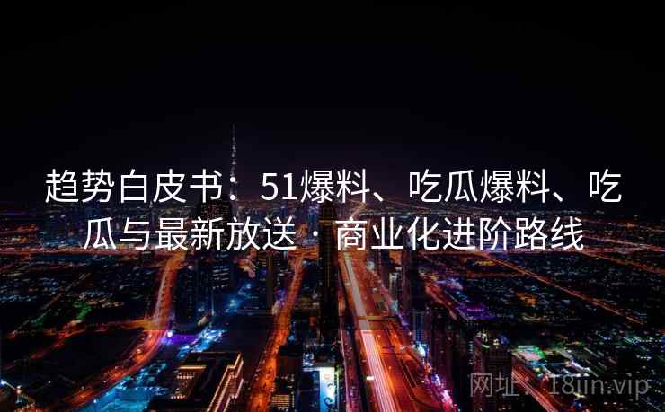 趋势白皮书：51爆料、吃瓜爆料、吃瓜与最新放送 · 商业化进阶路线