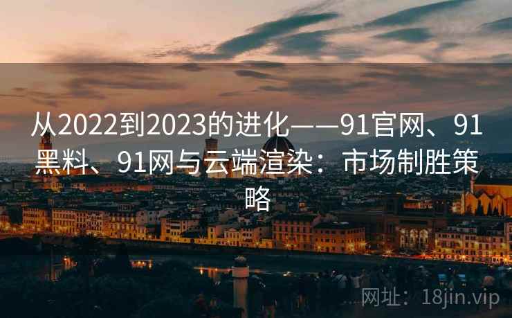 从2022到2023的进化——91官网、91黑料、91网与云端渲染：市场制胜策略