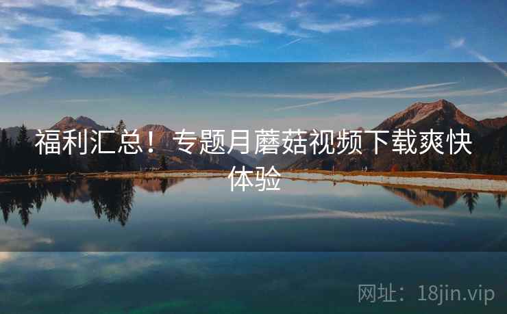 福利汇总！专题月蘑菇视频下载爽快体验