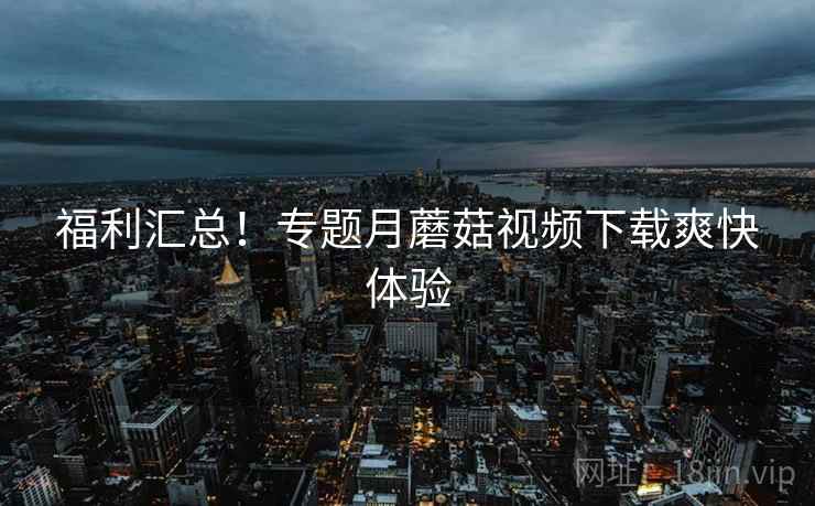 福利汇总！专题月蘑菇视频下载爽快体验