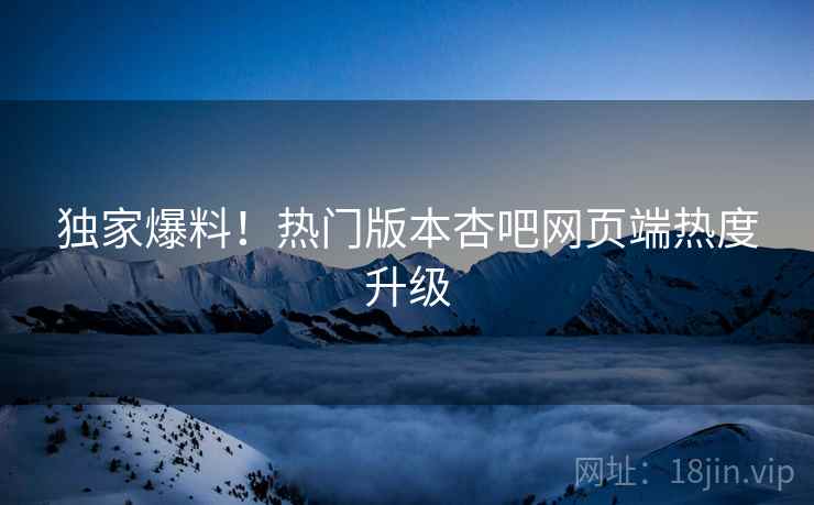 独家爆料！热门版本杏吧网页端热度升级