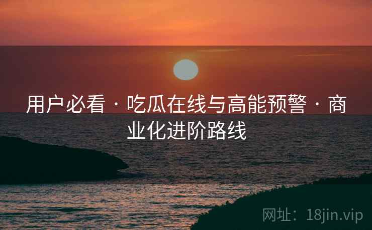 用户必看 · 吃瓜在线与高能预警 · 商业化进阶路线