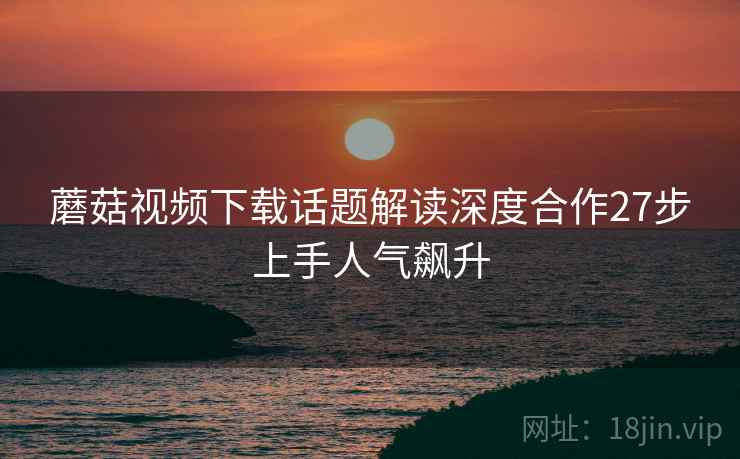 蘑菇视频下载话题解读深度合作27步上手人气飙升